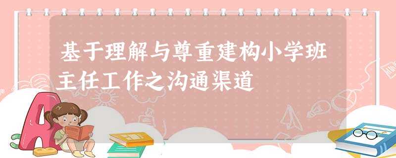 基于理解与尊重建构小学班主任工作之沟通渠道 基于理解与尊重建构小学班主任工作之沟通渠道