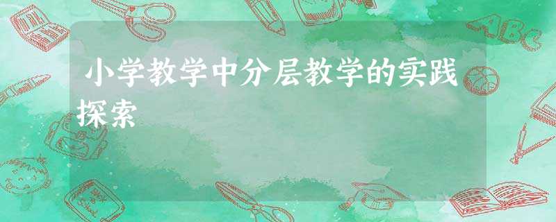 小学教学中分层教学的实践探索 小学教学中分层教学的实践探索