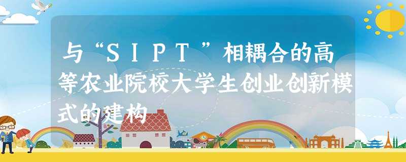 与“SIPT”相耦合的高等农业院校大学生创业创新模式的建构 与“SIPT”相耦合的高等农业院校大学生创业创新模式的建构