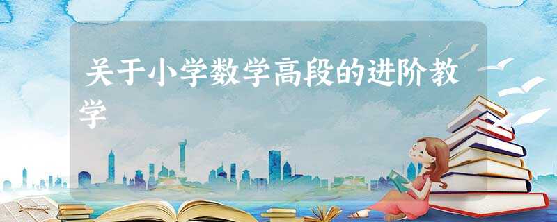 关于小学数学高段的进阶教学 关于小学数学高段的进阶教学