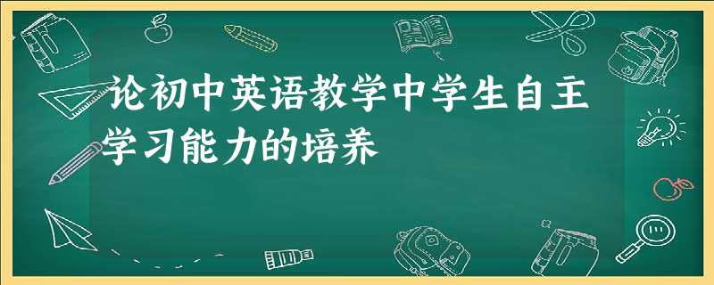 论初中英语教学中学生自主学习能力的培养 论初中英语教学中学生自主学习能力的培养