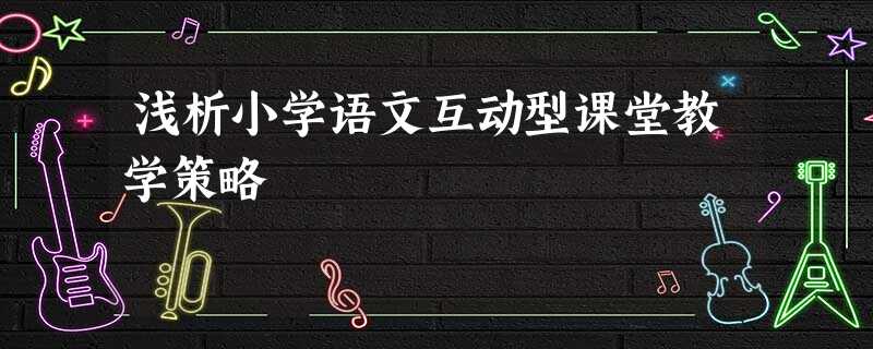 浅析小学语文互动型课堂教学策略 浅析小学语文互动型课堂教学策略