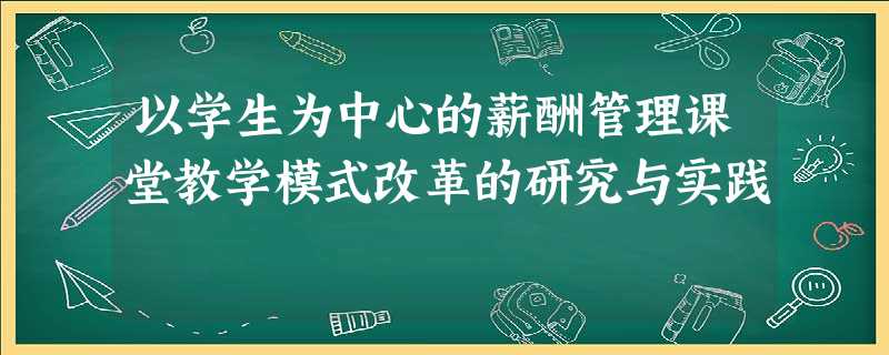 以学生为中心的薪酬管理课堂教学模式改革的研究与实践 以学生为中心的薪酬管理课堂教学模式改革的研究与实践