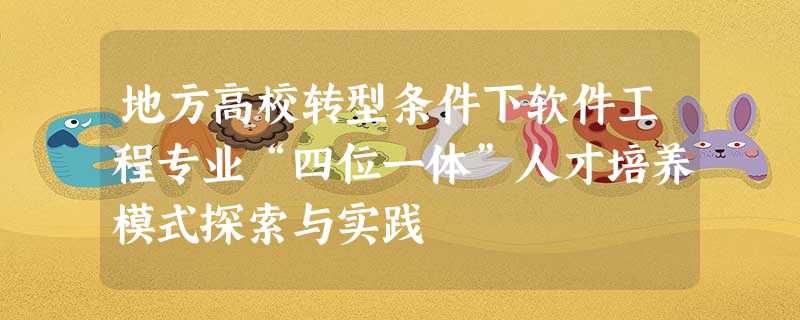 地方高校转型条件下软件工程专业“四位一体”人才培养模式探索与实践 地方高校转型条件下软件工程专业“四位一体”人才培养模式探索与实践
