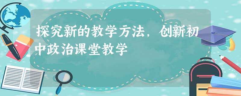 探究新的教学方法,创新初中政治课堂教学 探究新的教学方法,创新初中政治课堂教学