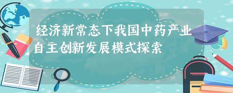 经济新常态下我国中药产业自主创新发展模式探索 经济新常态下我国中药产业自主创新发展模式探索