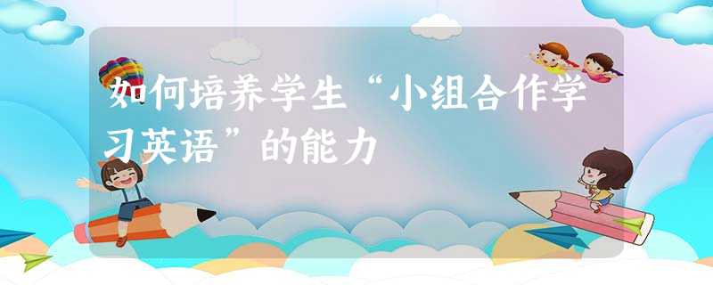 如何培养学生“小组合作学习英语”的能力 如何培养学生“小组合作学习英语”的能力