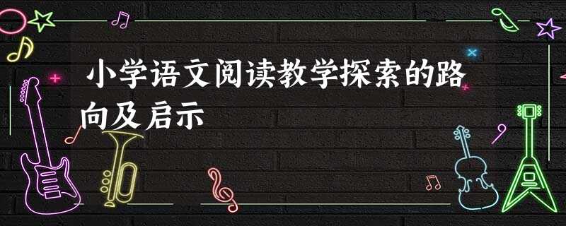 小学语文阅读教学探索的路向及启示 小学语文阅读教学探索的路向及启示