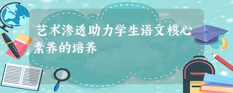 艺术渗透助力学生语文核心素养的培养 艺术渗透助力学生语文核心素养的培养