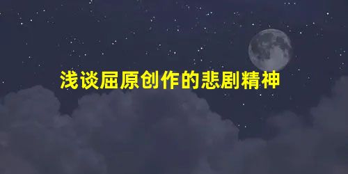 浅谈屈原创作的悲剧精神 浅谈屈原创作的悲剧精神