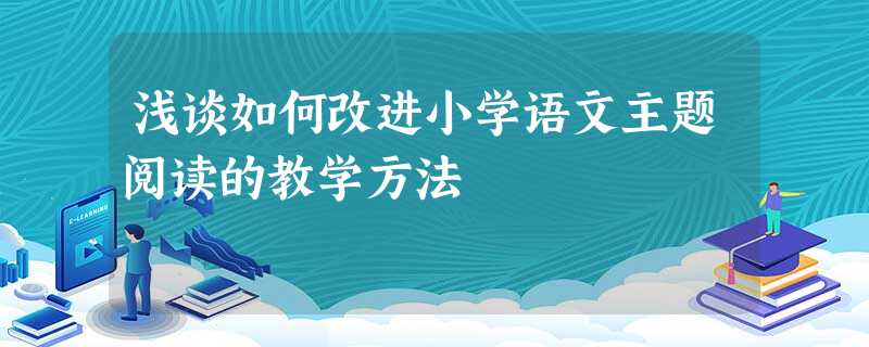 浅谈如何改进小学语文主题阅读的教学方法 浅谈如何改进小学语文主题阅读的教学方法