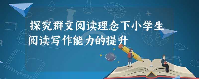 探究群文阅读理念下小学生阅读写作能力的提升 探究群文阅读理念下小学生阅读写作能力的提升