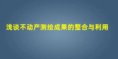 浅谈不动产测绘成果的整合与利用 浅谈不动产测绘成果的整合与利用