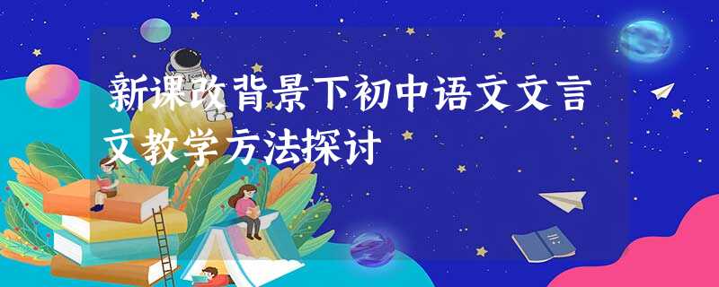 新课改背景下初中语文文言文教学方法探讨 新课改背景下初中语文文言文教学方法探讨