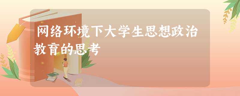 网络环境下大学生思想政治教育的思考 网络环境下大学生思想政治教育的思考