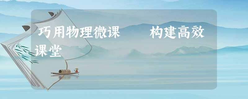 巧用物理微课 构建高效课堂 巧用物理微课 构建高效课堂