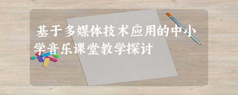 基于多媒体技术应用的中小学音乐课堂教学探讨 基于多媒体技术应用的中小学音乐课堂教学探讨