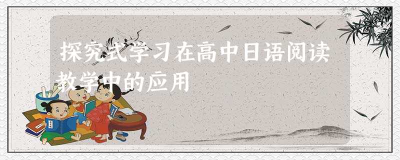 探究式学习在高中日语阅读教学中的应用 探究式学习在高中日语阅读教学中的应用