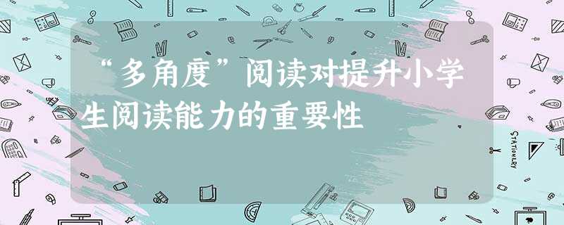 “多角度”阅读对提升小学生阅读能力的重要性 “多角度”阅读对提升小学生阅读能力的重要性