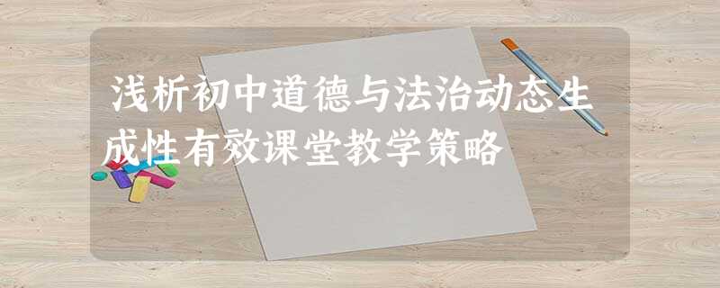 浅析初中道德与法治动态生成性有效课堂教学策略 浅析初中道德与法治动态生成性有效课堂教学策略