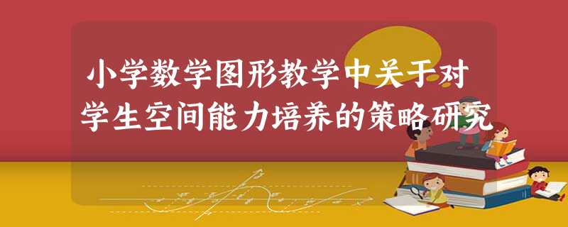 小学数学图形教学中关于对学生空间能力培养的策略研究 小学数学图形教学中关于对学生空间能力培养的策略研究