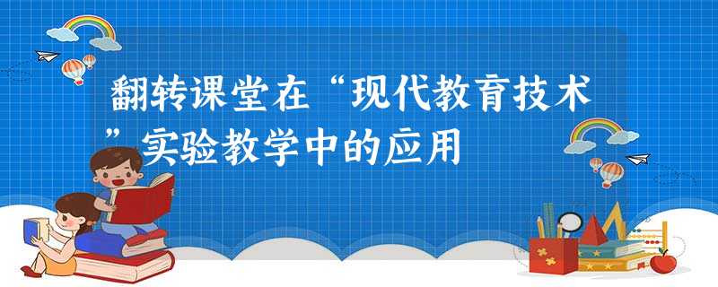 翻转课堂在“现代教育技术”实验教学中的应用 翻转课堂在“现代教育技术”实验教学中的应用