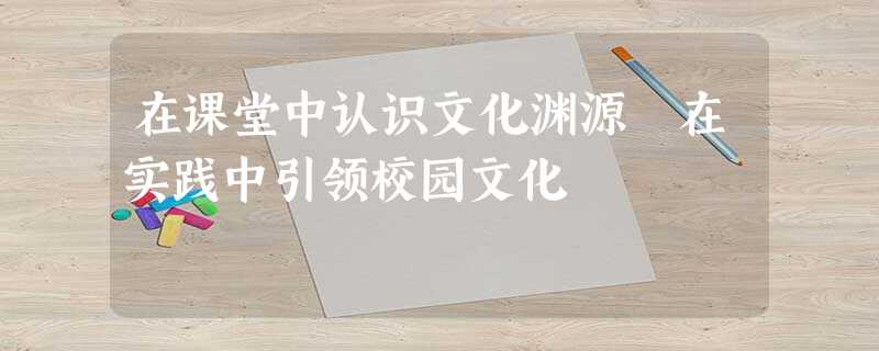 在课堂中认识文化渊源 在实践中引领校园文化 在课堂中认识文化渊源 在实践中引领校园文化