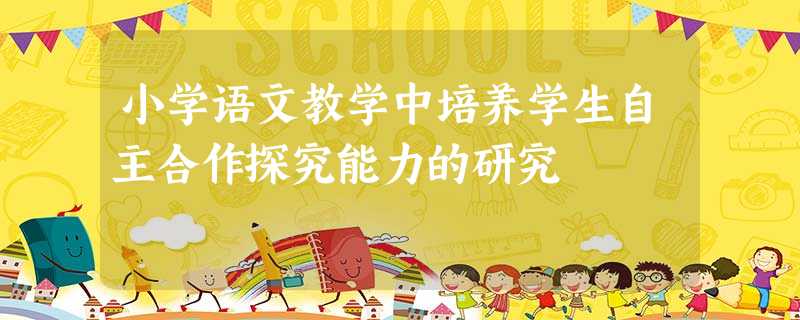 小学语文教学中培养学生自主合作探究能力的研究 小学语文教学中培养学生自主合作探究能力的研究