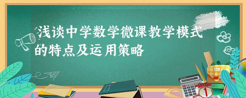 浅谈中学数学微课教学模式的特点及运用策略 浅谈中学数学微课教学模式的特点及运用策略