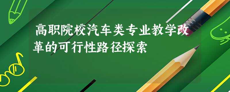 高职院校汽车类专业教学改革的可行性路径探索 高职院校汽车类专业教学改革的可行性路径探索