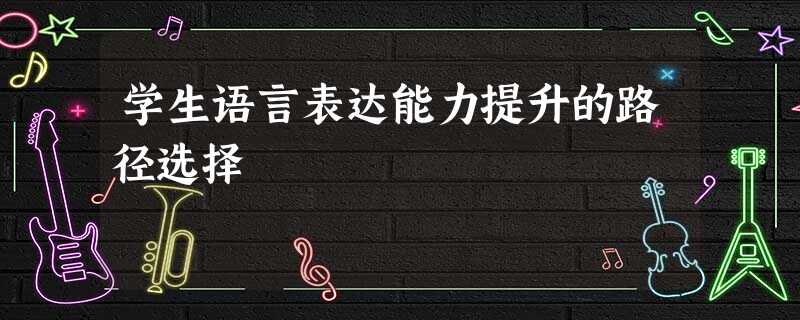 学生语言表达能力提升的路径选择 学生语言表达能力提升的路径选择