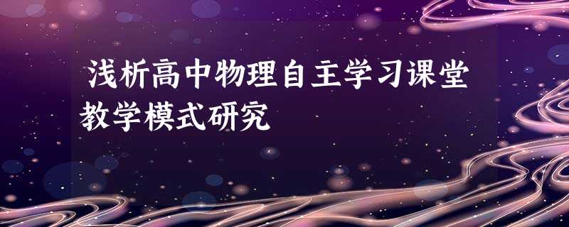 浅析高中物理自主学习课堂教学模式研究 浅析高中物理自主学习课堂教学模式研究