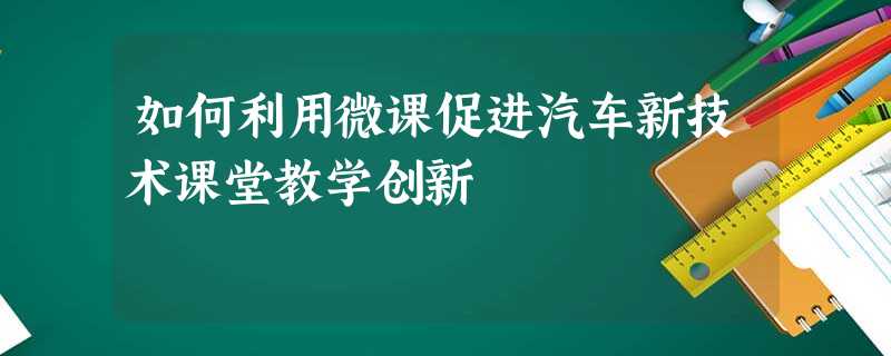 如何利用微课促进汽车新技术课堂教学创新 如何利用微课促进汽车新技术课堂教学创新
