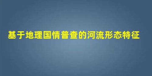 基于地理国情普查的河流形态特征变化分析 基于地理国情普查的河流形态特征变化分析