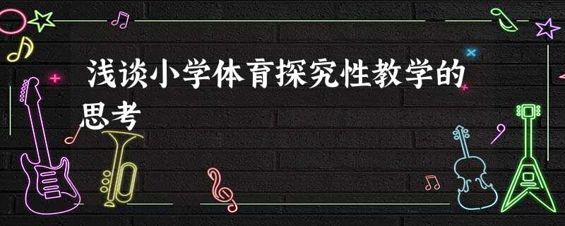 浅谈小学体育探究性教学的思考 浅谈小学体育探究性教学的思考