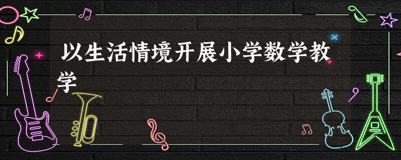 以生活情境开展小学数学教学 以生活情境开展小学数学教学