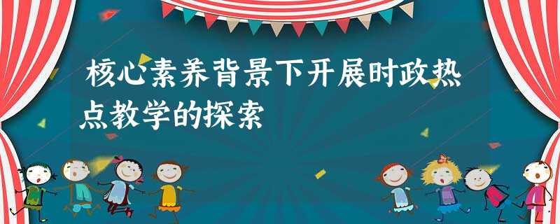 核心素养背景下开展时政热点教学的探索 核心素养背景下开展时政热点教学的探索