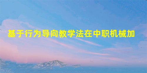 基于行为导向教学法在中职机械加工教学中的应用 基于行为导向教学法在中职机械加工教学中的应用