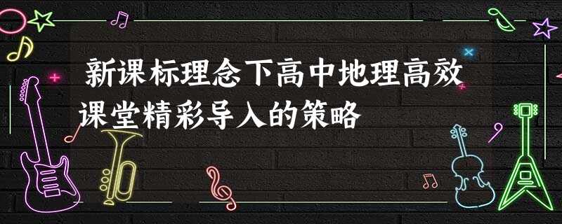 新课标理念下高中地理高效课堂精彩导入的策略 新课标理念下高中地理高效课堂精彩导入的策略