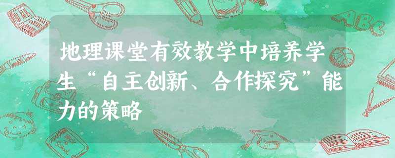 地理课堂有效教学中培养学生“自主创新、合作探究”能力的策略 地理课堂有效教学中培养学生“自主创新、合作探究”能力的策略