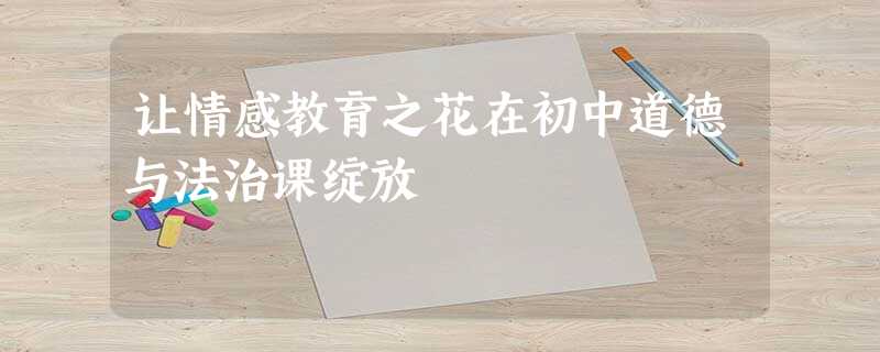让情感教育之花在初中道德与法治课绽放 让情感教育之花在初中道德与法治课绽放
