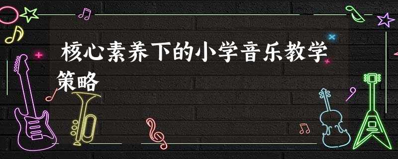 核心素养下的小学音乐教学策略 核心素养下的小学音乐教学策略