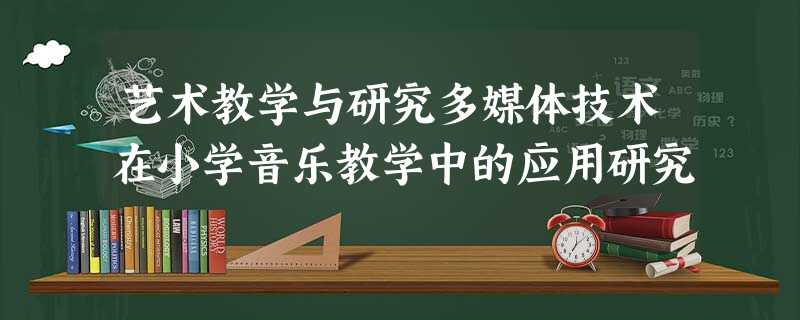 艺术教学与研究多媒体技术在小学音乐教学中的应用研究 艺术教学与研究多媒体技术在小学音乐教学中的应用研究