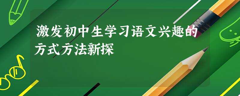激发初中生学习语文兴趣的方式方法新探 激发初中生学习语文兴趣的方式方法新探