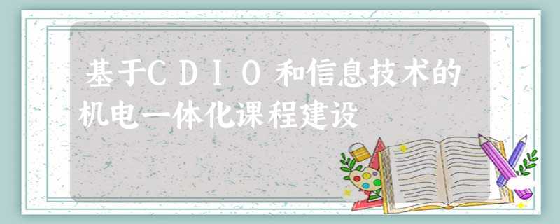 基于CDIO和信息技术的机电一体化课程建设 基于CDIO和信息技术的机电一体化课程建设