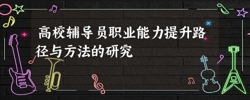 高校辅导员职业能力提升路径与方法的研究 高校辅导员职业能力提升路径与方法的研究