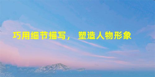 巧用细节描写, 塑造人物形象 巧用细节描写, 塑造人物形象