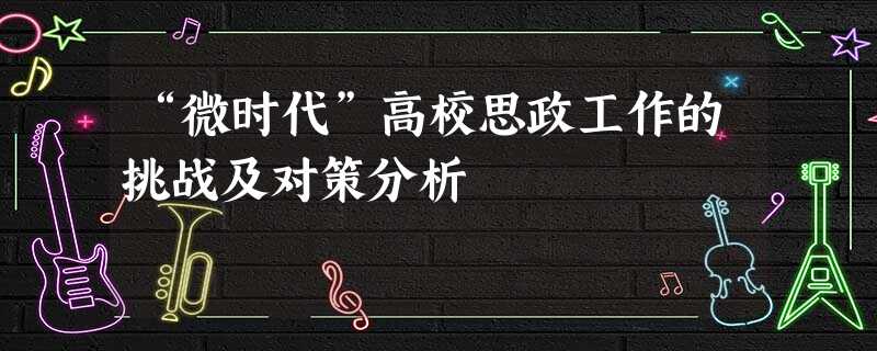 “微时代”高校思政工作的挑战及对策分析 “微时代”高校思政工作的挑战及对策分析