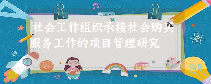 社会工作组织承接社会购买服务工作的项目管理研究 社会工作组织承接社会购买服务工作的项目管理研究