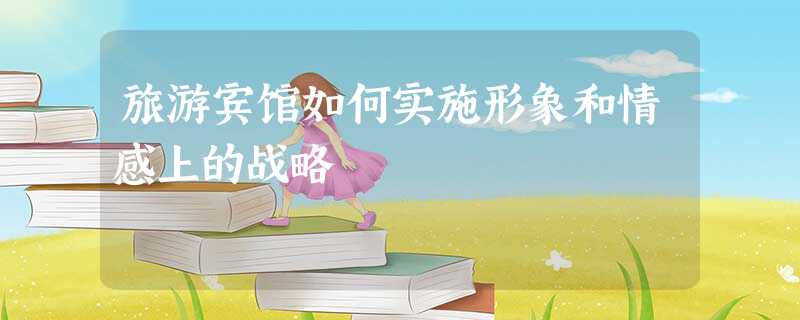 旅游宾馆如何实施形象和情感上的战略 旅游宾馆如何实施形象和情感上的战略